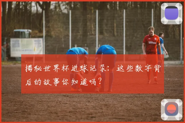 揭秘世界杯进球记录:这些数字背后的故事你知道吗?
