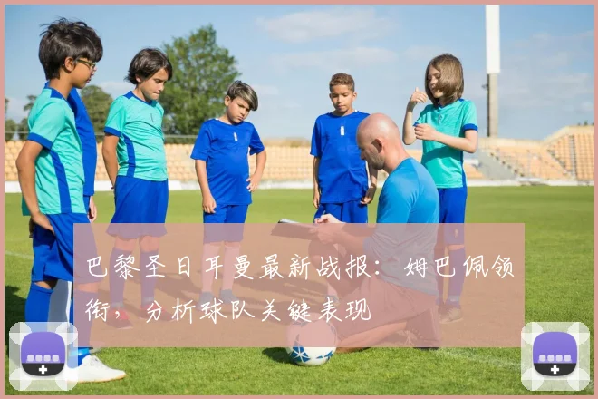 巴黎圣日耳曼最新战报：姆巴佩领衔，分析球队关键表现