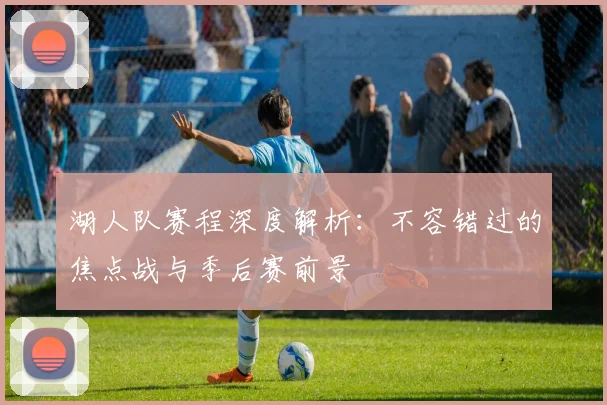 湖人队赛程深度解析：不容错过的焦点战与季后赛前景