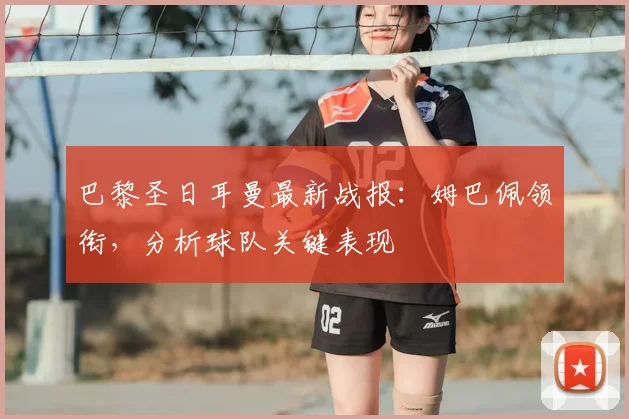 巴黎圣日耳曼最新战报:姆巴佩领衔,分析球队关键表现